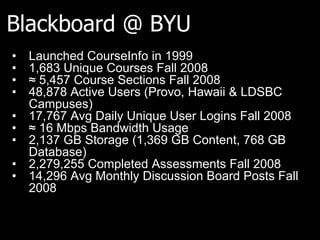 Blackboard @ BYU
• Launched CourseInfo in 1999
• 1,683 Unique Courses Fall 2008
• ≈ 5,457 Course Sections Fall 2008
• 48,878 Active Users (Provo, Hawaii & LDSBC
Campuses)
• 17,767 Avg Daily Unique User Logins Fall 2008
• ≈ 16 Mbps Bandwidth Usage
• 2,137 GB Storage (1,369 GB Content, 768 GB
Database)
• 2,279,255 Completed Assessments Fall 2008
• 14,296 Avg Monthly Discussion Board Posts Fall
2008
 