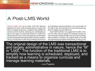 The original design of the LMS was transactional
and largely administrative in nature, hence the “M”
in “LMS.” The function of the traditional LMS is to
simplify how learning is scheduled, deployed, and
tracked as a means to organize curricula and
manage learning materials.
- Lou Pugiese
 