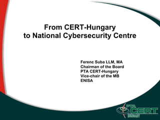 From CERT-Hungary
to National Cybersecurity Centre


                Ferenc Suba LLM, MA
                Chairman of the Board
                PTA CERT-Hungary
                Vice-chair of the MB
                ENISA
 