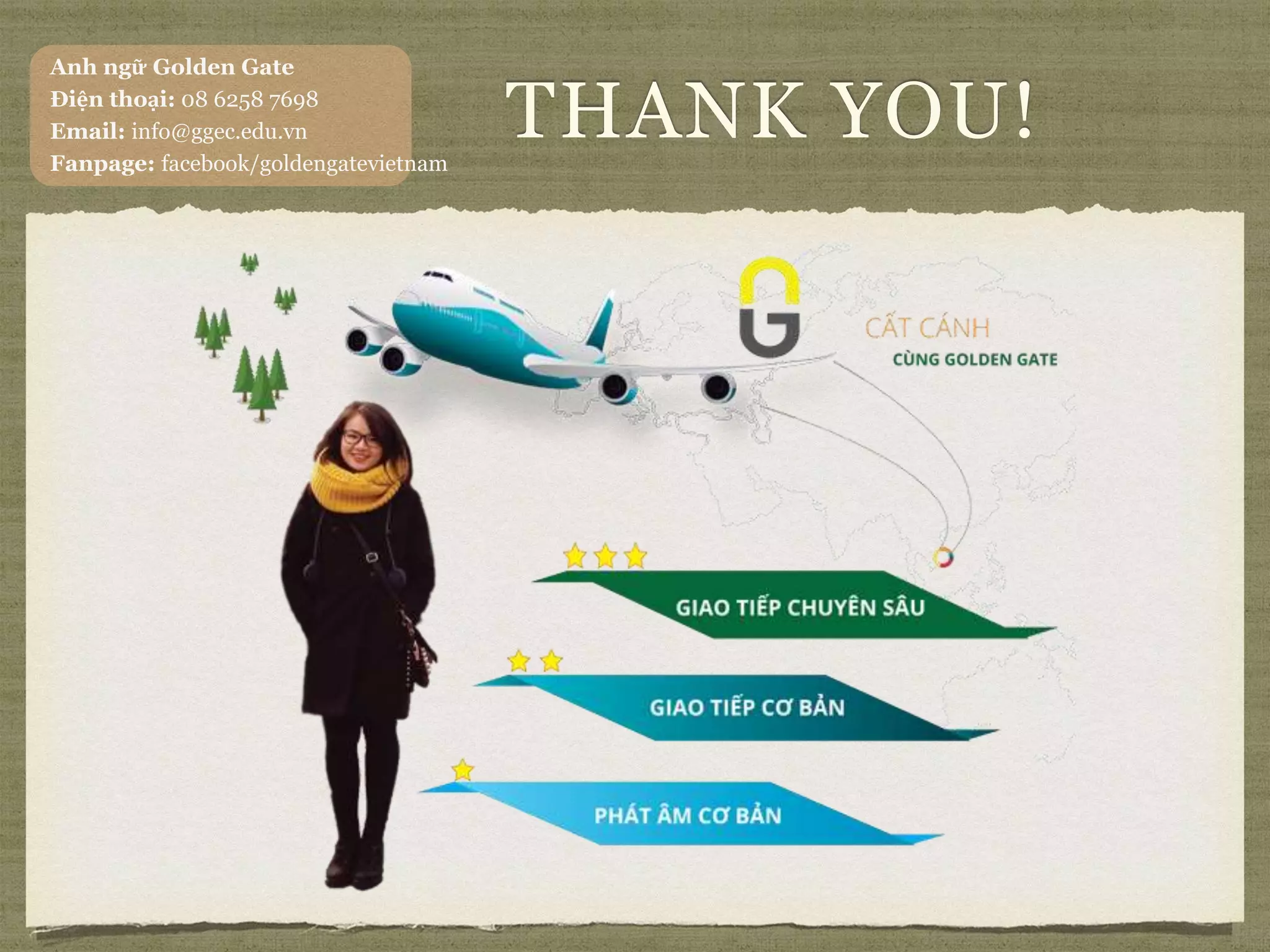 THANK YOU!
Anh ngữ Golden Gate
Điện thoại: 08 6258 7698
Email: info@ggec.edu.vn
Fanpage: facebook/goldengatevietnam
 