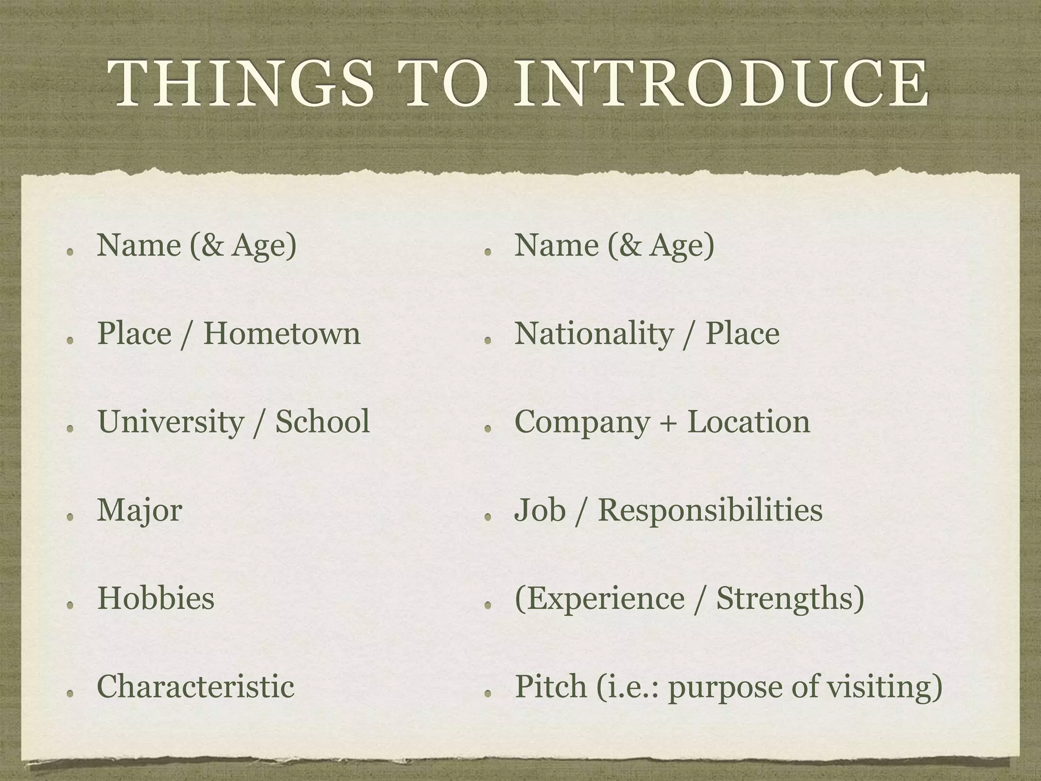 THINGS TO INTRODUCE
Name (& Age)
Place / Hometown
University / School
Major
Hobbies
Characteristic
Name (& Age)
Nationality / Place
Company + Location
Job / Responsibilities
(Experience / Strengths)
Pitch (i.e.: purpose of visiting)
 