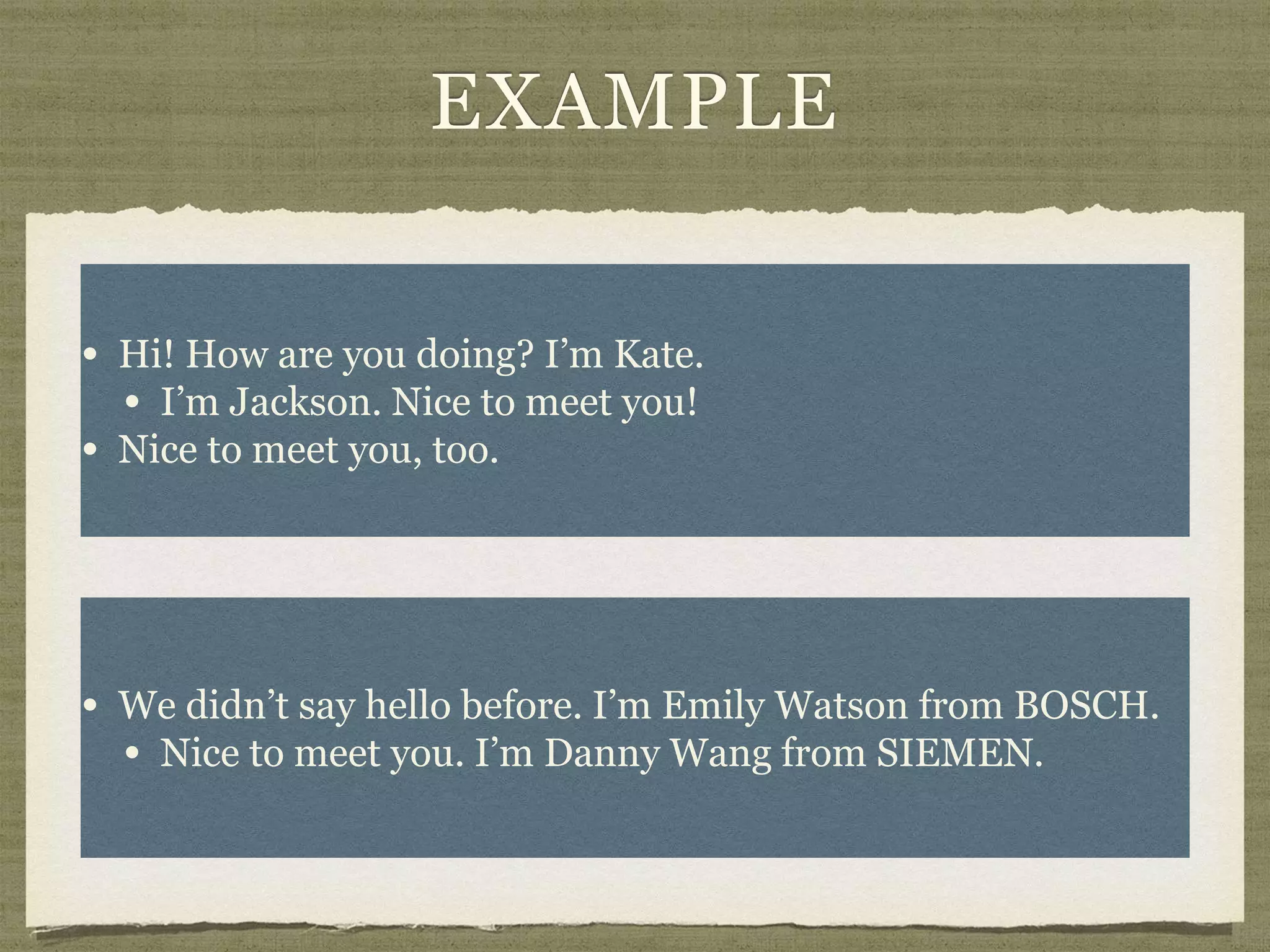 EXAMPLE
• Hi! How are you doing? I’m Kate.
• I’m Jackson. Nice to meet you!
• Nice to meet you, too.
• We didn’t say hello before. I’m Emily Watson from BOSCH.
• Nice to meet you. I’m Danny Wang from SIEMEN.
 