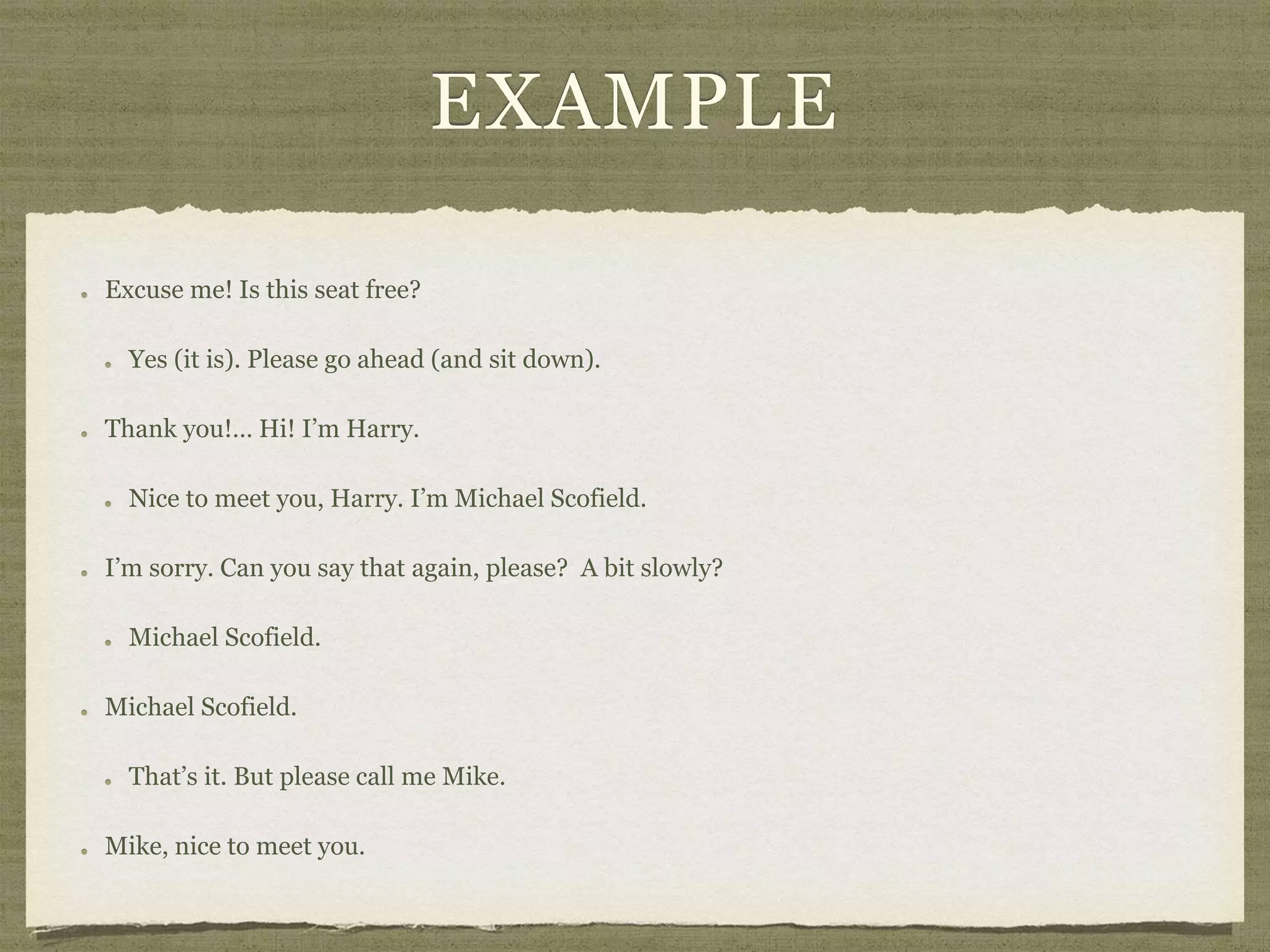 EXAMPLE
Excuse me! Is this seat free?
Yes (it is). Please go ahead (and sit down).
Thank you!… Hi! I’m Harry.
Nice to meet you, Harry. I’m Michael Scofield.
I’m sorry. Can you say that again, please? A bit slowly?
Michael Scofield.
Michael Scofield.
That’s it. But please call me Mike.
Mike, nice to meet you.
 