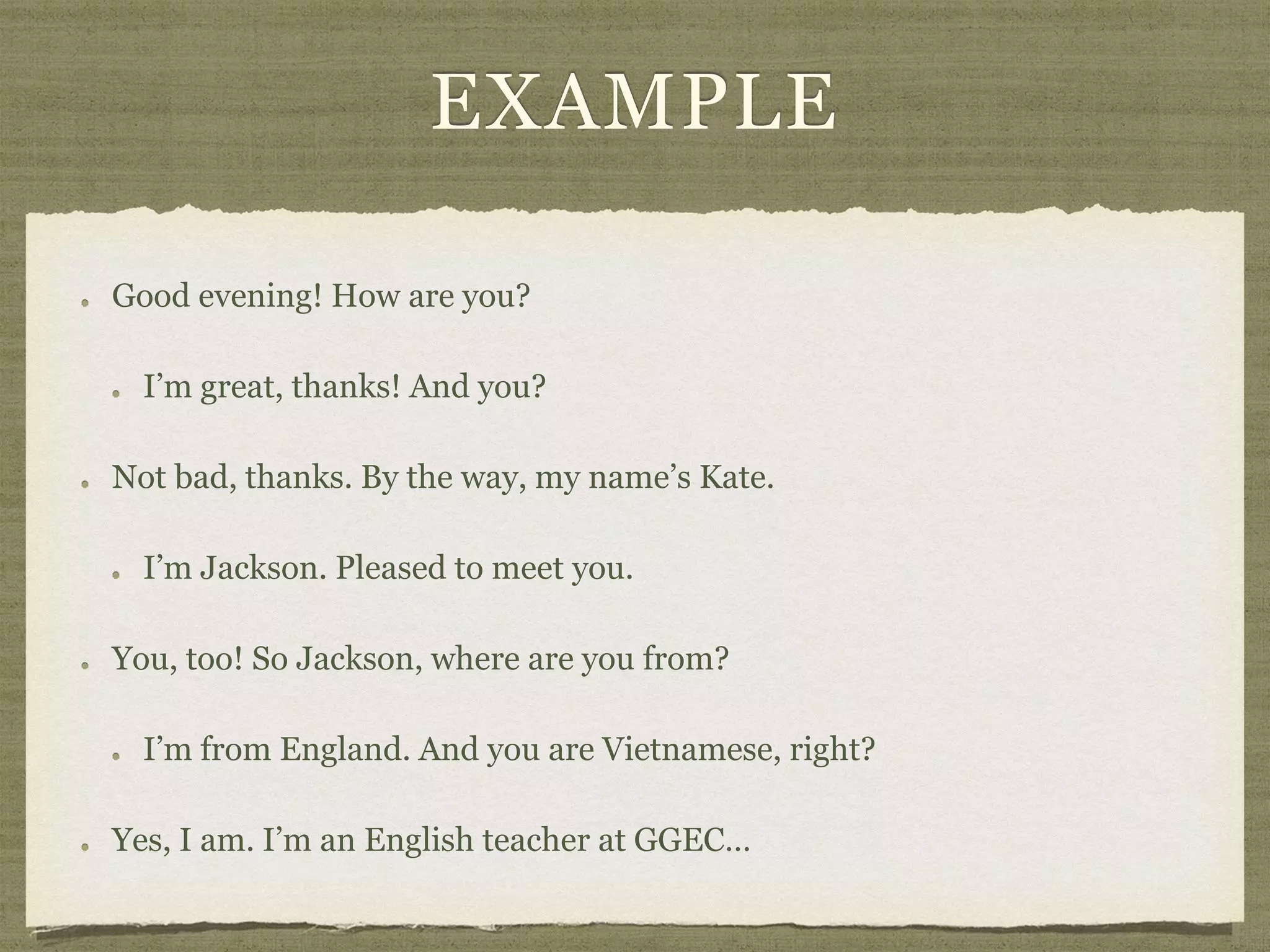 EXAMPLE
Good evening! How are you?
I’m great, thanks! And you?
Not bad, thanks. By the way, my name’s Kate.
I’m Jackson. Pleased to meet you.
You, too! So Jackson, where are you from?
I’m from England. And you are Vietnamese, right?
Yes, I am. I’m an English teacher at GGEC…
 