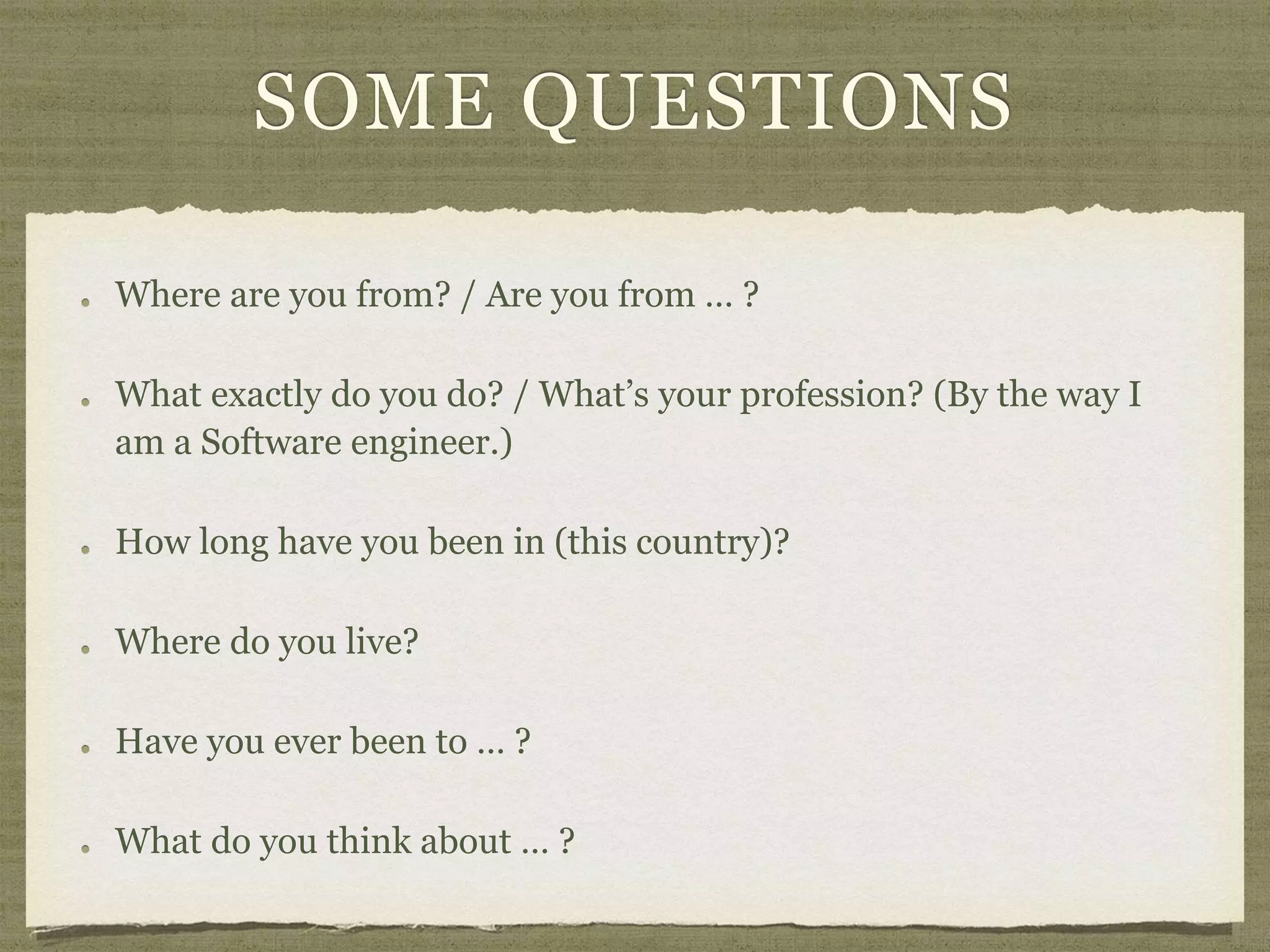 SOME QUESTIONS
Where are you from? / Are you from … ?
What exactly do you do? / What’s your profession? (By the way I
am a Software engineer.)
How long have you been in (this country)?
Where do you live?
Have you ever been to … ?
What do you think about … ?
 