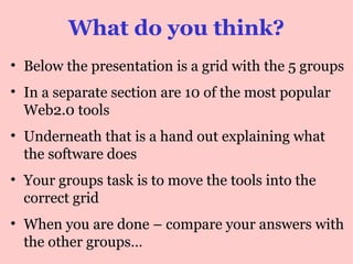 What do you think?
• Below the presentation is a handout with 12
popular web2.0 tools
• Underneath that is a grid with the 5 groups we
talked about in the last slide
• Your group’s task is to move the tools into the
correct group
• When you are done – compare your answers
with the other groups…