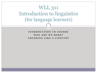 I N T R O D U C T I O N T O C O U R S E
W H Y A R E W E H E R E ?
T H I N K I N G L I K E A L I N G U I S T
WLL 311
Introduction to linguistics
(for language learners)
 