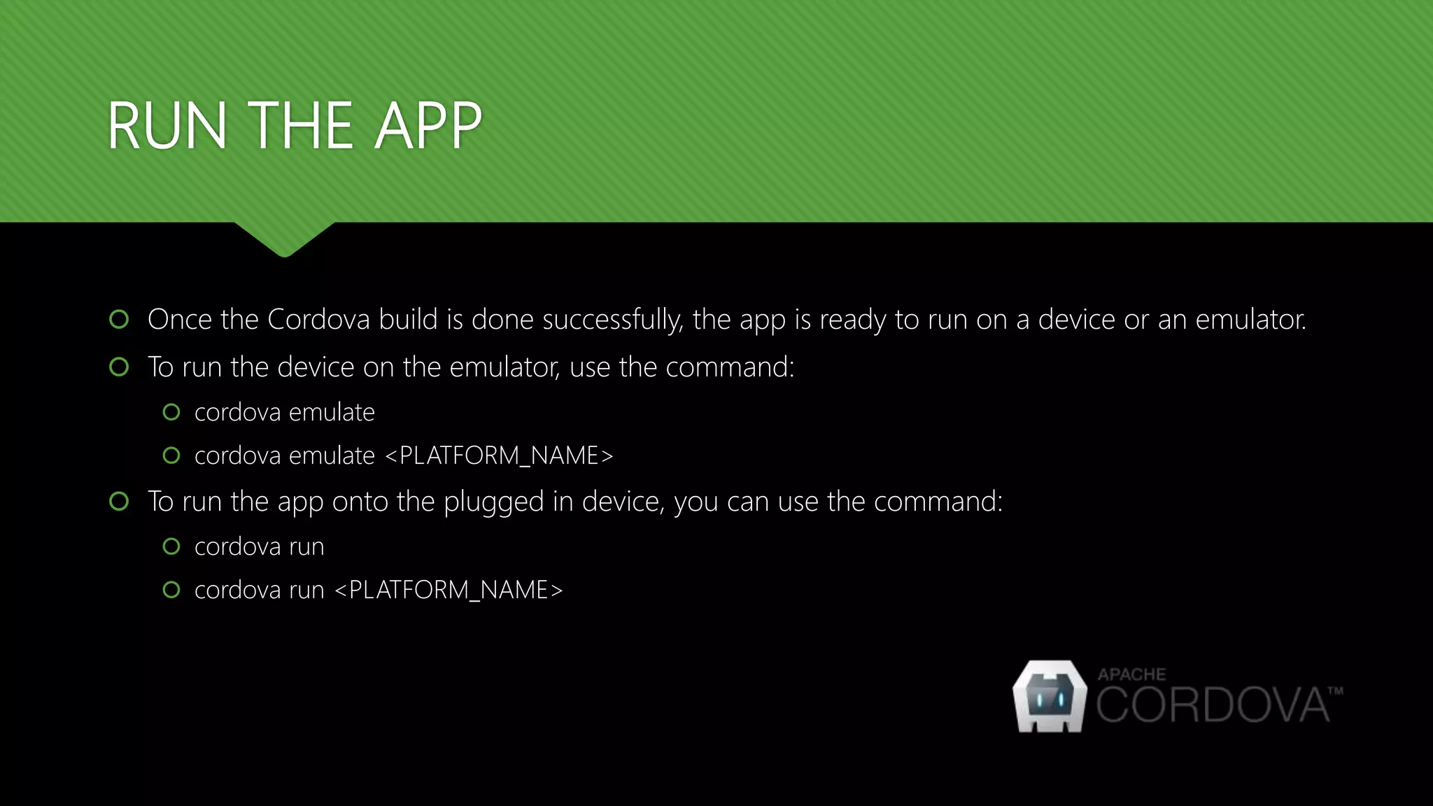RUN THE APP
 Once the Cordova build is done successfully, the app is ready to run on a device or an emulator.
 To run the device on the emulator, use the command:
 cordova emulate
 cordova emulate <PLATFORM_NAME>
 To run the app onto the plugged in device, you can use the command:
 cordova run
 cordova run <PLATFORM_NAME>
 