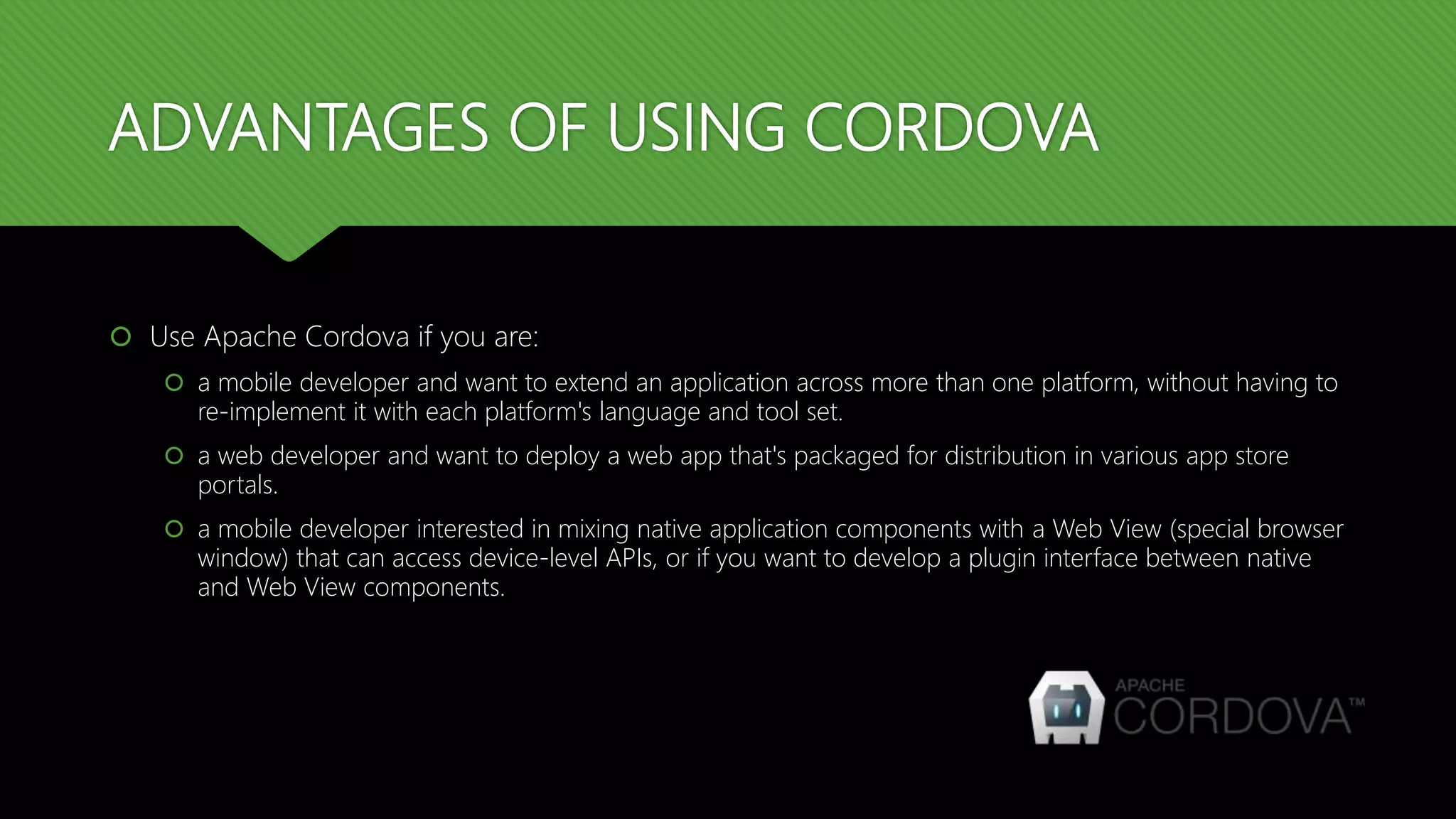 ADVANTAGES OF USING CORDOVA
 Use Apache Cordova if you are:
 a mobile developer and want to extend an application across more than one platform, without having to
re-implement it with each platform's language and tool set.
 a web developer and want to deploy a web app that's packaged for distribution in various app store
portals.
 a mobile developer interested in mixing native application components with a Web View (special browser
window) that can access device-level APIs, or if you want to develop a plugin interface between native
and Web View components.
 
