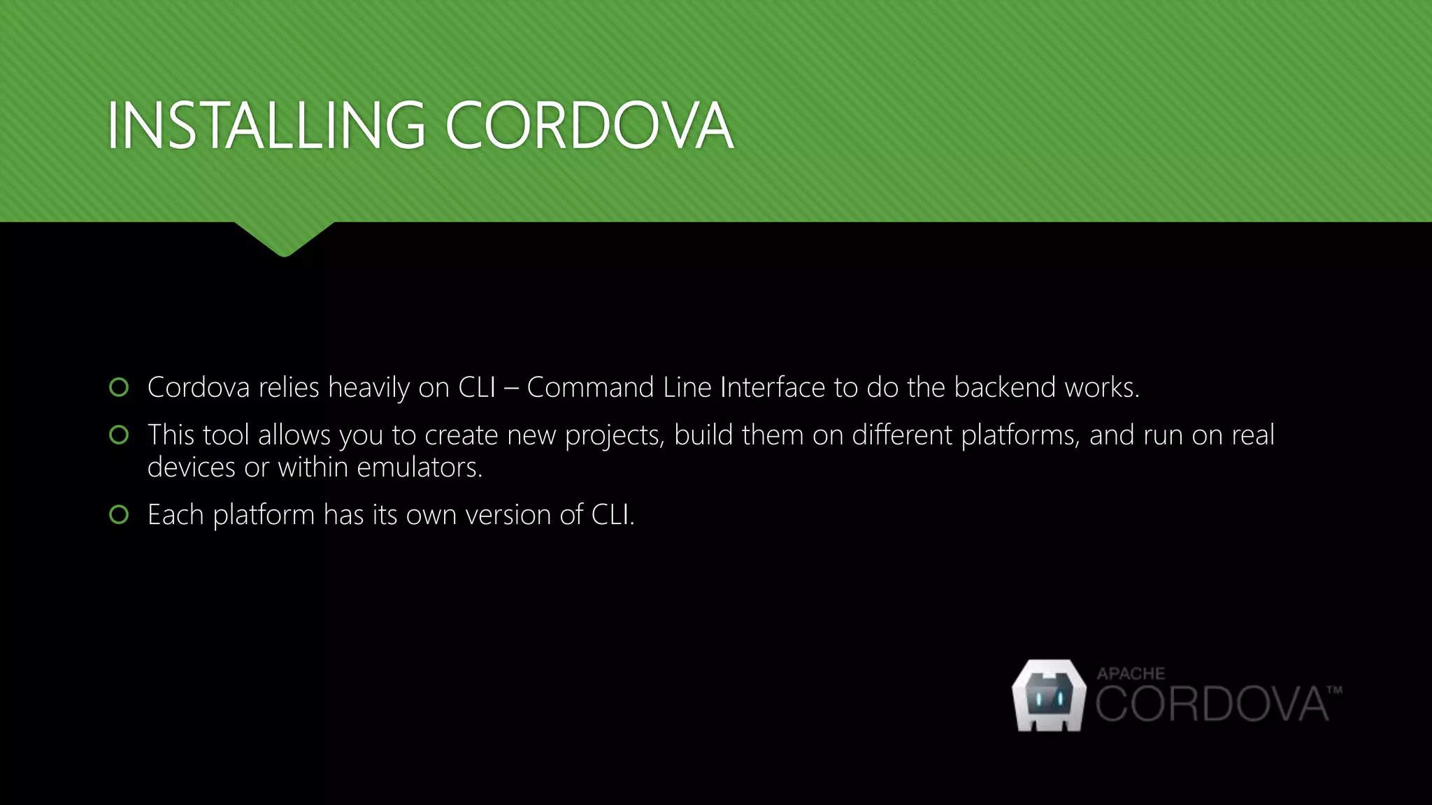 INSTALLING CORDOVA
 Cordova relies heavily on CLI – Command Line Interface to do the backend works.
 This tool allows you to create new projects, build them on different platforms, and run on real
devices or within emulators.
 Each platform has its own version of CLI.
 