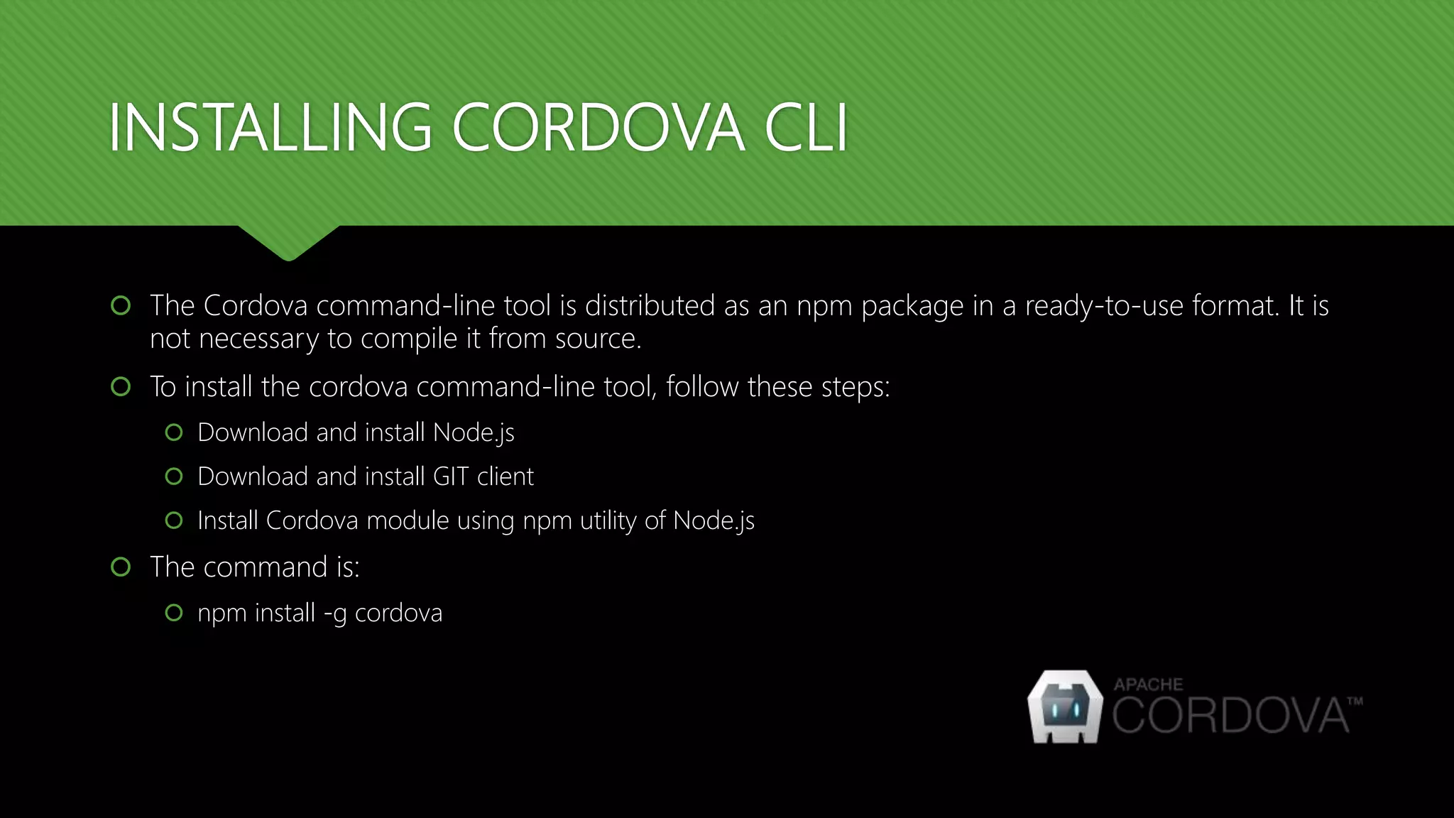 INSTALLING CORDOVA CLI
 The Cordova command-line tool is distributed as an npm package in a ready-to-use format. It is
not necessary to compile it from source.
 To install the cordova command-line tool, follow these steps:
 Download and install Node.js
 Download and install GIT client
 Install Cordova module using npm utility of Node.js
 The command is:
 npm install -g cordova
 