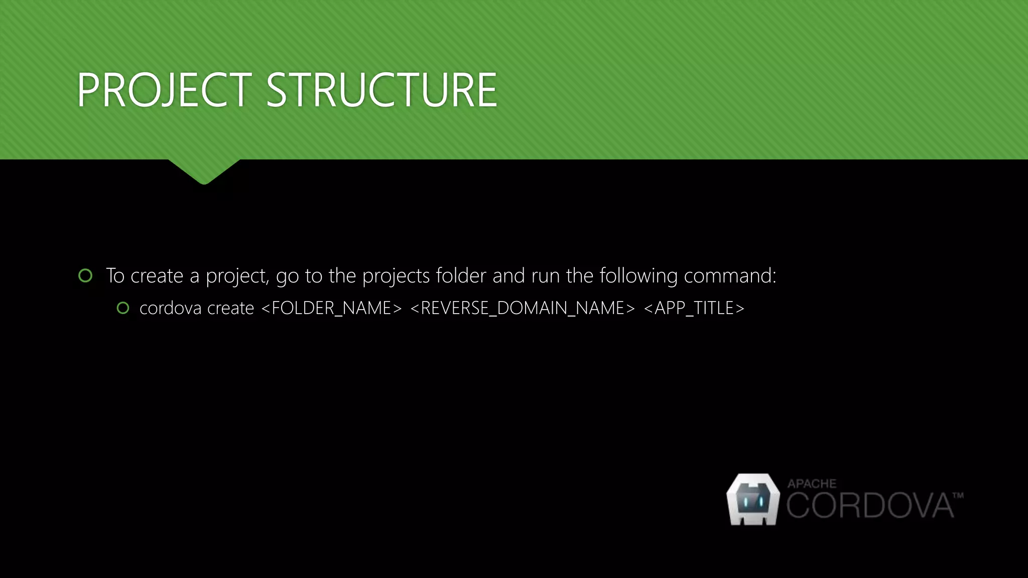 PROJECT STRUCTURE
 To create a project, go to the projects folder and run the following command:
 cordova create <FOLDER_NAME> <REVERSE_DOMAIN_NAME> <APP_TITLE>
 