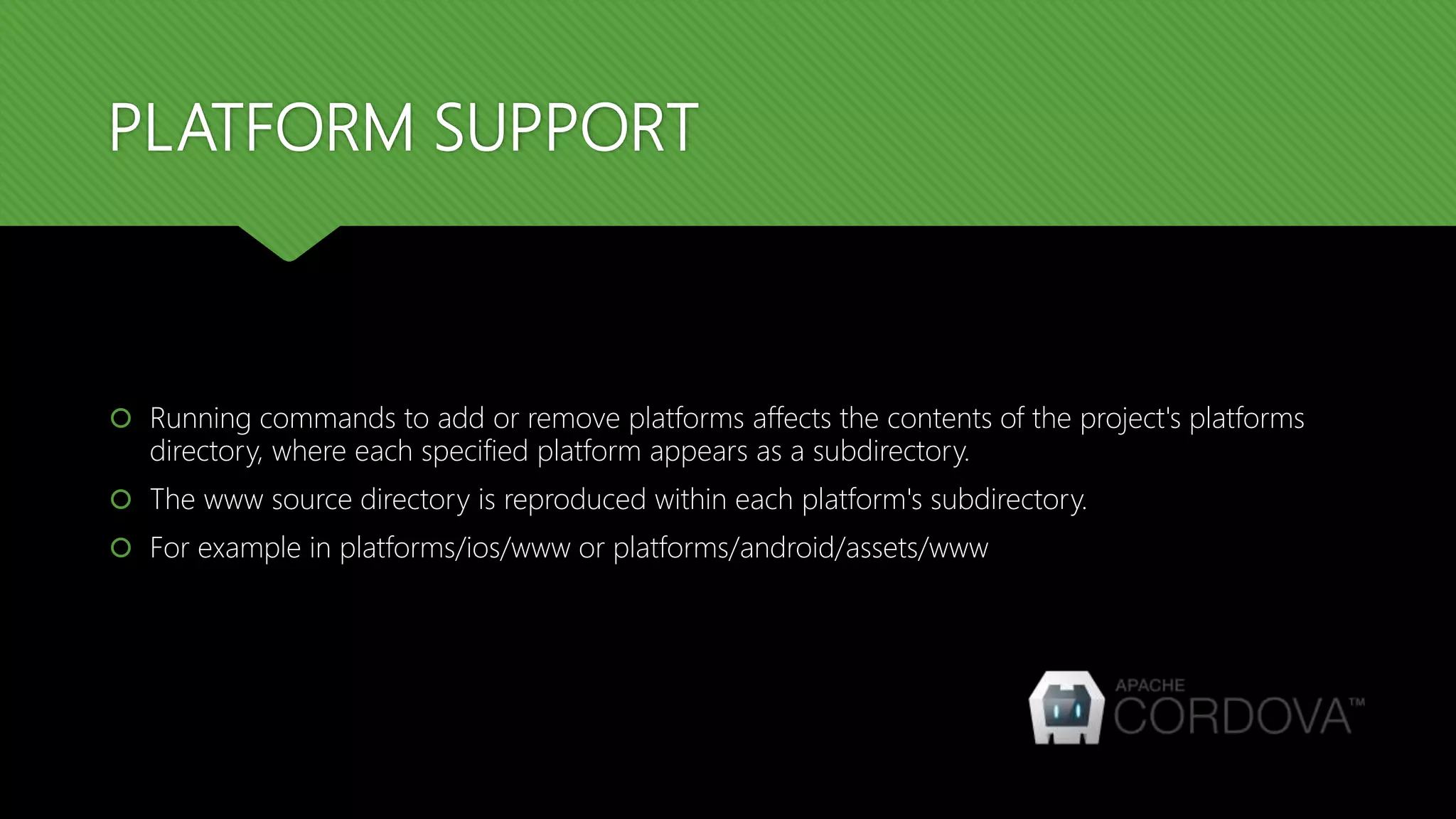 PLATFORM SUPPORT
 Running commands to add or remove platforms affects the contents of the project's platforms
directory, where each specified platform appears as a subdirectory.
 The www source directory is reproduced within each platform's subdirectory.
 For example in platforms/ios/www or platforms/android/assets/www
 