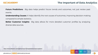 https://www.atlassian.com/agile/product-management/product-analytics
The Important of Data Analytics
Future Predictions: Big data helps predict future trends and outcomes, not just review past
events.
Understanding Causes: It helps identify the root causes of outcomes, improving decision-making
compared to simple statistics.
Better Customer Insights: Big data allows for more detailed customer proﬁles by analyzing
diverse data sources.
 
