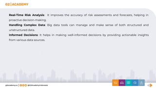 Real-Time Risk Analysis: It improves the accuracy of risk assessments and forecasts, helping in
proactive decision-making.
Handling Complex Data: Big data tools can manage and make sense of both structured and
unstructured data.
Informed Decisions: It helps in making well-informed decisions by providing actionable insights
from various data sources.
 