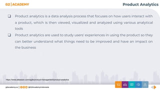 https://www.atlassian.com/agile/product-management/product-analytics
Product Analytics
❑ Product analytics is a data analysis process that focuses on how users interact with
a product, which is then viewed, visualized and analyzed using various analytical
tools
❑ Product analytics are used to study users' experiences in using the product so they
can better understand what things need to be improved and have an impact on
the business
 