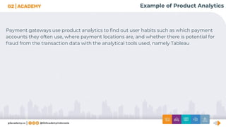 Example of Product Analytics
Payment gateways use product analytics to ﬁnd out user habits such as which payment
accounts they often use, where payment locations are, and whether there is potential for
fraud from the transaction data with the analytical tools used, namely Tableau
 