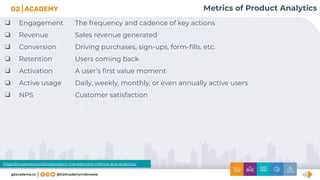 Metrics of Product Analytics
❑ Engagement The frequency and cadence of key actions
❑ Revenue Sales revenue generated
❑ Conversion Driving purchases, sign-ups, form-ﬁlls, etc.
❑ Retention Users coming back
❑ Activation A user’s ﬁrst value moment
❑ Active usage Daily, weekly, monthly, or even annually active users
❑ NPS Customer satisfaction
https://mixpanel.com/blog/product-management-metrics-and-analytics/
 
