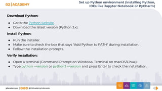 Set up Python environment (installing Python,
IDEs like Jupyter Notebook or PyCharm)
Download Python:
● Go to the Python website.
● Download the latest version (Python 3.x).
Install Python:
● Run the installer.
● Make sure to check the box that says "Add Python to PATH" during installation.
● Follow the installation prompts.
Verify Installation:
● Open a terminal (Command Prompt on Windows, Terminal on macOS/Linux).
● Type python --version or python3 --version and press Enter to check the installation.
 