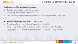 Scripting vs Compiling Language
Applications of Scripting Languages :
● To automate certain tasks in a program
● Extracting information from a data set
● Less code intensive as compared to traditional programming languages
● Applications of Programming Languages :
● They typically run inside a parent program like scripts
● More compatible while integrating code with mathematical models
● Languages like JAVA can be compiled and then used on any platform
 
