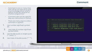 Comment
• Comment is one or many lines
that will be not execute to give
any knowledge about what is
python script ﬁle using for to
another programmer.
• Comment also can be used for
skip any instructions in Python.
• There are many ways to write a
comment in python:
1. Use number sign/hash symbol
(#).
2. Use triple of number sign/hash
symbol (###).
3. Use double quote or single quote
(“ “) atau (‘ ‘).
4. Use triple of double quote (“”” “””).
 