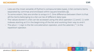 List
• Lists are the most versatile of Python's compound data types. A list contains items
separated by commas and enclosed within square brackets ([]).
• To some extent, lists are similar to arrays in C. One difference between them is that
all the items belonging to a list can be of different data type.
• The values stored in a list can be accessed using the slice operator ( [ ] and [ : ] ) with
indexes starting at 0 in the beginning of the list and working their way to end-1.
• The plus ( + ) sign is the list concatenation operator, and the asterisk ( * ) is the
repetition operator.
 