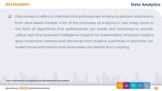 https://www.atlassian.com/agile/product-management/product-analytics
Data Analytics
❑ Data analytics refers to methods that professionals employ to deduce conclusions
from data-based models. A lot of the processes of analytics in use today come in
the form of algorithms that professionals can tweak and automate to provide
useful, real-time business intelligence insights for stakeholders. Analytics insights
draw important contexts and inferences from massive quantities of data that can
reveal trends and metrics that businesses can beneﬁt from tracking
 