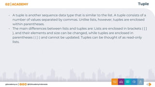 Tuple
• A tuple is another sequence data type that is similar to the list. A tuple consists of a
number of values separated by commas. Unlike lists, however, tuples are enclosed
within parentheses.
• The main differences between lists and tuples are: Lists are enclosed in brackets ( [ ]
), and their elements and size can be changed, while tuples are enclosed in
parentheses ( ( ) ) and cannot be updated. Tuples can be thought of as read-only
lists.
 