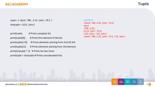 Tuple
tuple = ( 'abcd', 786 , 2.23, 'john', 70.2 )
tinytuple = (123, 'john')
print(tuple) # Prints complete list
print(tuple[0]) # Prints first element of the list
print(tuple[1:3]) # Prints elements starting from 2nd till 3rd
print(tuple[2:]) # Prints elements starting from 3rd element
print(tinytuple * 2) # Prints list two times
print(tuple + tinytuple) # Prints concatenated lists
OUTPUT:
('abcd', 786, 2.23, 'john', 70.2)
abcd
(786, 2.23)
(2.23, 'john', 70.2)
(123, 'john', 123, 'john')
('abcd', 786, 2.23, 'john', 70.2, 123, 'john')
 