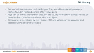 Dictionary
• Python 's dictionaries are hash table type. They work like associative arrays or
hashes found in Perl and consist of key-value pairs.
• Keys can be almost any Python type, but are usually numbers or strings. Values, on
the other hand, can be any arbitrary Python object.
• Dictionaries are enclosed by curly braces ( { } ) and values can be assigned and
accessed using square braces ( [] ).
 