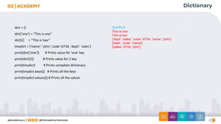 Dictionary
dict = {}
dict['one'] = "This is one"
dict[2] = "This is two“
tinydict = {'name': 'john','code':6734, 'dept': 'sales'}
print(dict['one']) # Prints value for 'one' key
print(dict[2]) # Prints value for 2 key
print(tinydict) # Prints complete dictionary
print(tinydict.keys()) # Prints all the keys
print(tinydict.values()) # Prints all the values
OUTPUT:
This is one
This is two
{'dept': 'sales', 'code': 6734, 'name': 'john'}
['dept', 'code', 'name']
['sales', 6734, 'john']
 