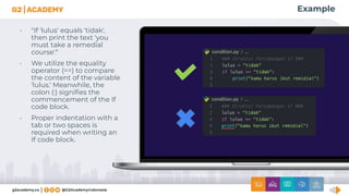 Example
• "If 'lulus' equals 'tidak',
then print the text 'you
must take a remedial
course'."
• We utilize the equality
operator (==) to compare
the content of the variable
'lulus.' Meanwhile, the
colon (:) signiﬁes the
commencement of the If
code block.
• Proper indentation with a
tab or two spaces is
required when writing an
If code block.
 