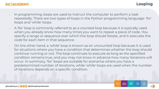 Looping
• In programming, loops are used to instruct the computer to perform a task
repeatedly. There are two types of loops in the Python programming language: 'for'
loops and 'while' loops.
• A 'for' loop is commonly referred to as a counted loop because it is typically used
when you already know how many times you want to repeat a piece of code. You
specify a range or sequence over which the loop should iterate, and it executes the
code for each item in that sequence.
• On the other hand, a 'while' loop is known as an uncounted loop because it is used
for situations where you have a condition that determines whether the loop should
continue running or not. The loop continues to execute as long as the speciﬁed
condition remains true, and you may not know in advance how many iterations will
occur. In summary, 'for' loops are suitable for scenarios where you have a
predetermined number of iterations, while 'while' loops are used when the number
of iterations depends on a speciﬁc condition.
 