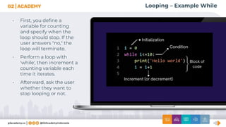 Looping – Example While
• First, you deﬁne a
variable for counting
and specify when the
loop should stop. If the
user answers "no," the
loop will terminate.
• Perform a loop with
'while', then increment a
counting variable each
time it iterates.
• Afterward, ask the user
whether they want to
stop looping or not.
 