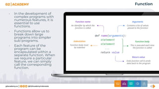 Function
• In the development of
complex programs with
numerous features, it is
essential to use
functions.
• Functions allow us to
break down large
programs into simpler
sub-programs.
• Each feature of the
program can be
encapsulated within a
separate function. When
we require a particular
feature, we can simply
call the corresponding
function.
 
