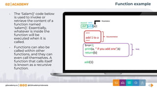 Function example
• The 'Salam()' code below
is used to invoke or
retrieve the content of a
function named
'salam()'. Essentially,
whatever is inside the
function will be
executed when it is
called.
• Functions can also be
called within other
functions, and they can
even call themselves. A
function that calls itself
is known as a recursive
function.
 