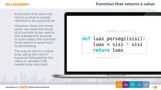 Function that returns a value
• A function that does not
return a value is usually
referred to as a procedure.
• However, there are times
when we need the result
of a function to be used in
the subsequent process.
In such cases, the function
must return a value from
its processing.
• The way to return a value
is by using the 'return'
keyword, followed by the
value or variable that
needs to be returned.
 