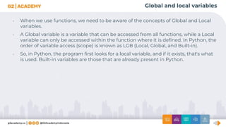 Global and local variables
• When we use functions, we need to be aware of the concepts of Global and Local
variables.
• A Global variable is a variable that can be accessed from all functions, while a Local
variable can only be accessed within the function where it is deﬁned. In Python, the
order of variable access (scope) is known as LGB (Local, Global, and Built-in).
• So, in Python, the program ﬁrst looks for a local variable, and if it exists, that's what
is used. Built-in variables are those that are already present in Python.
 
