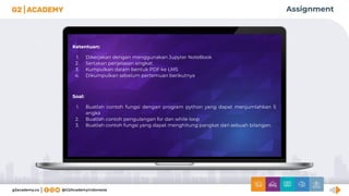 Assignment
Ketentuan:
1. Dikerjakan dengan menggunakan Jupyter NoteBook
2. Sertakan penjelasan singkat
3. Kumpulkan dalam bentuk PDF ke LMS
4. Dikumpulkan sebelum pertemuan berikutnya
Soal:
1. Buatlah contoh fungsi dengan program python yang dapat menjumlahkan 5
angka
2. Buatlah contoh pengulangan for dan while loop
3. Buatlah contoh fungsi yang dapat menghitung pangkat dari sebuah bilangan.
 