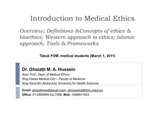 Introduction to Medical Ethics
Overview; Definitions &Concepts of ethics &
bioethics; Western approach to ethics; Islamic
approach; Tools & Frameworks
Dr. Ghaiath M. A. Hussein
Asst. Prof., Dept. of Medical Ethics
King Fahad Medical City – Faculty of Medicine
King Saud Bin Abdul-Aziz University for Health Sciences
Tabuk FOM, medical students (March 1, 2011)
Email: ghaiathme@gmail.com; ghussein@kfmc.med.sa
Office: 01-2889999 Ext.7588, Mob.: 0566511653
 