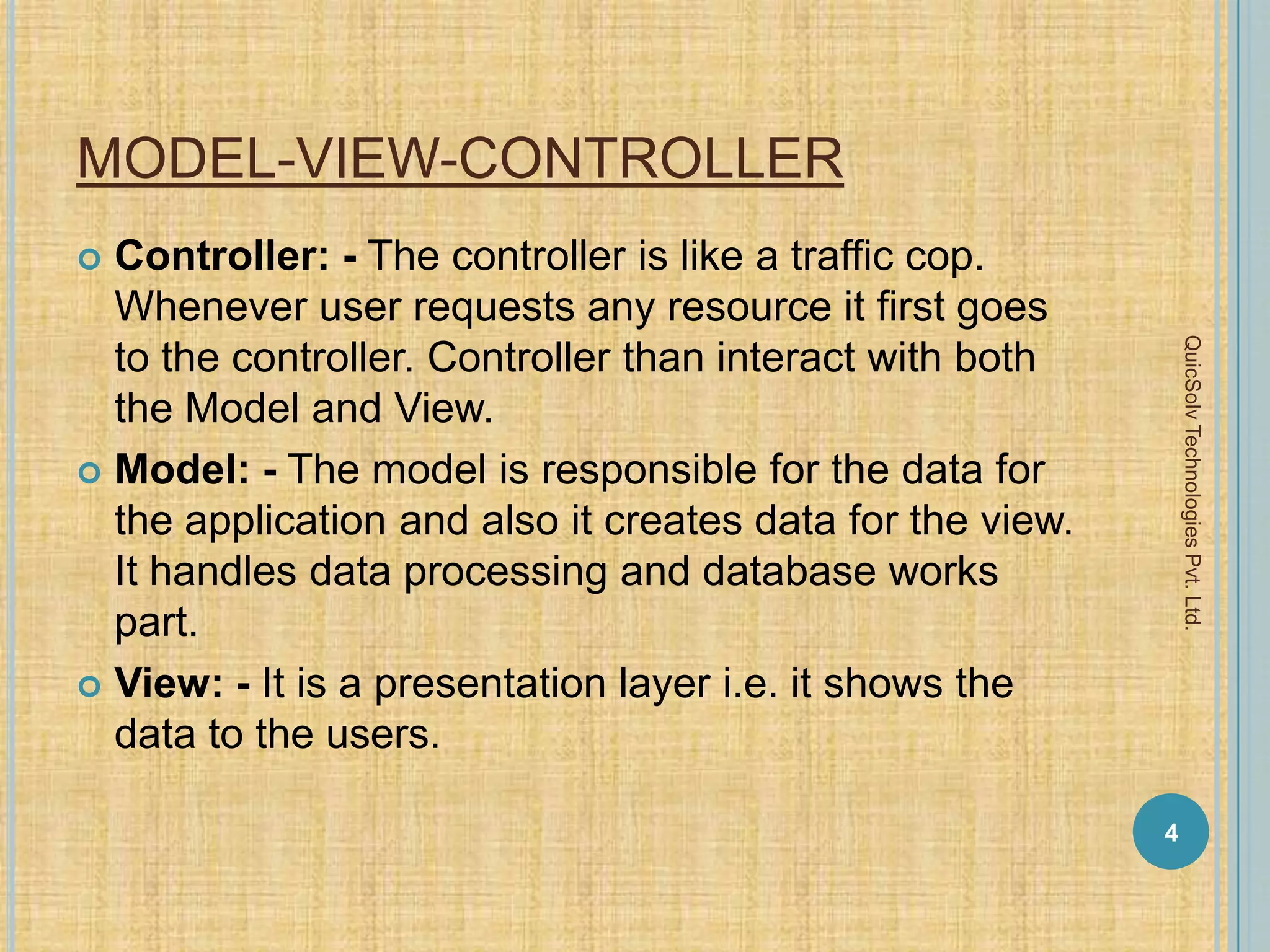 MODEL-VIEW-CONTROLLER
 Controller: - The controller is like a traffic cop.
Whenever user requests any resource it first goes
to the controller. Controller than interact with both
the Model and View.
 Model: - The model is responsible for the data for
the application and also it creates data for the view.
It handles data processing and database works
part.
 View: - It is a presentation layer i.e. it shows the
data to the users.
4
QuicSolvTechnologiesPvt.Ltd.
 