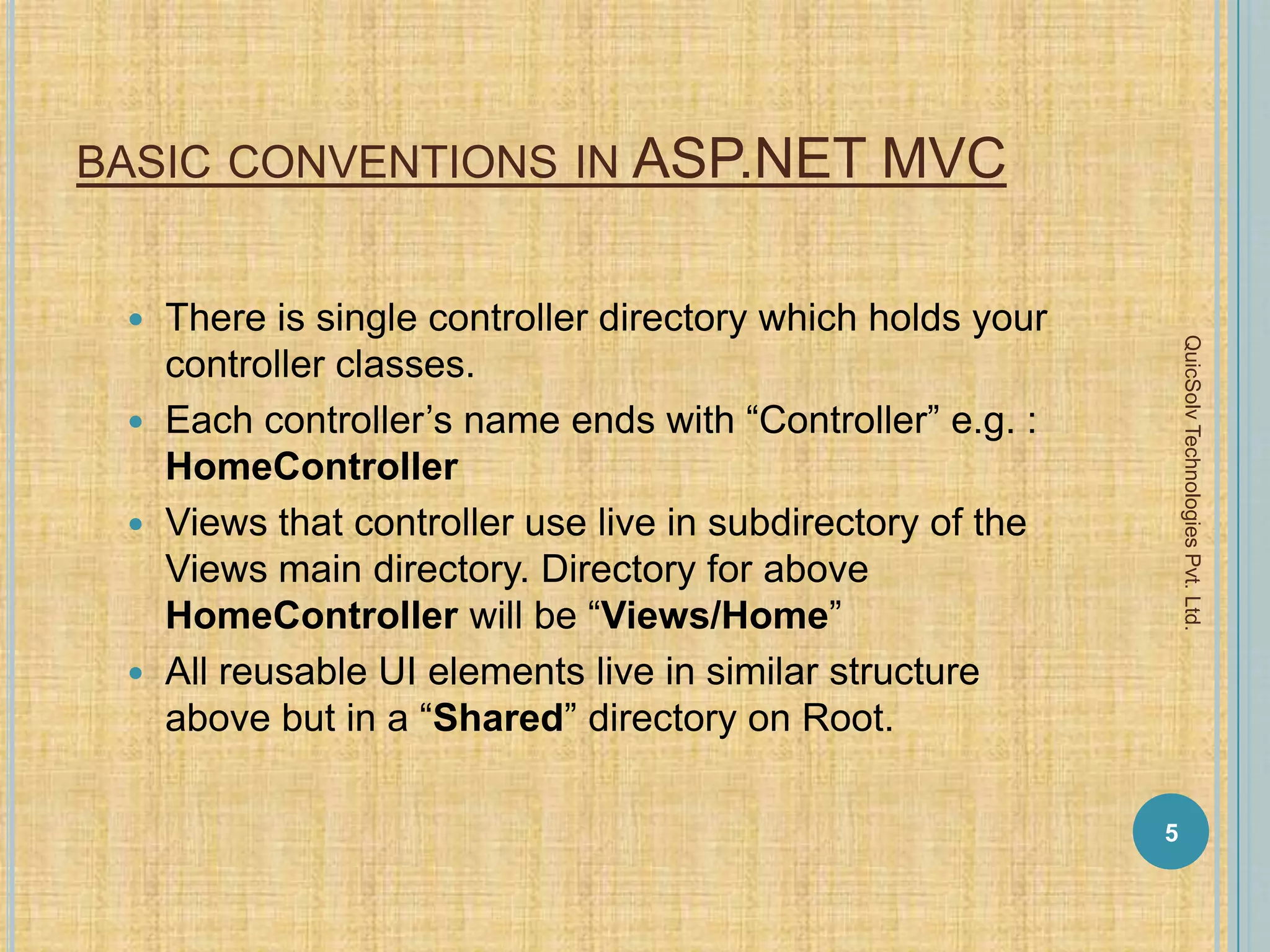 BASIC CONVENTIONS IN ASP.NET MVC
 There is single controller directory which holds your
controller classes.
 Each controller’s name ends with “Controller” e.g. :
HomeController
 Views that controller use live in subdirectory of the
Views main directory. Directory for above
HomeController will be “Views/Home”
 All reusable UI elements live in similar structure
above but in a “Shared” directory on Root.
5
QuicSolvTechnologiesPvt.Ltd.
 