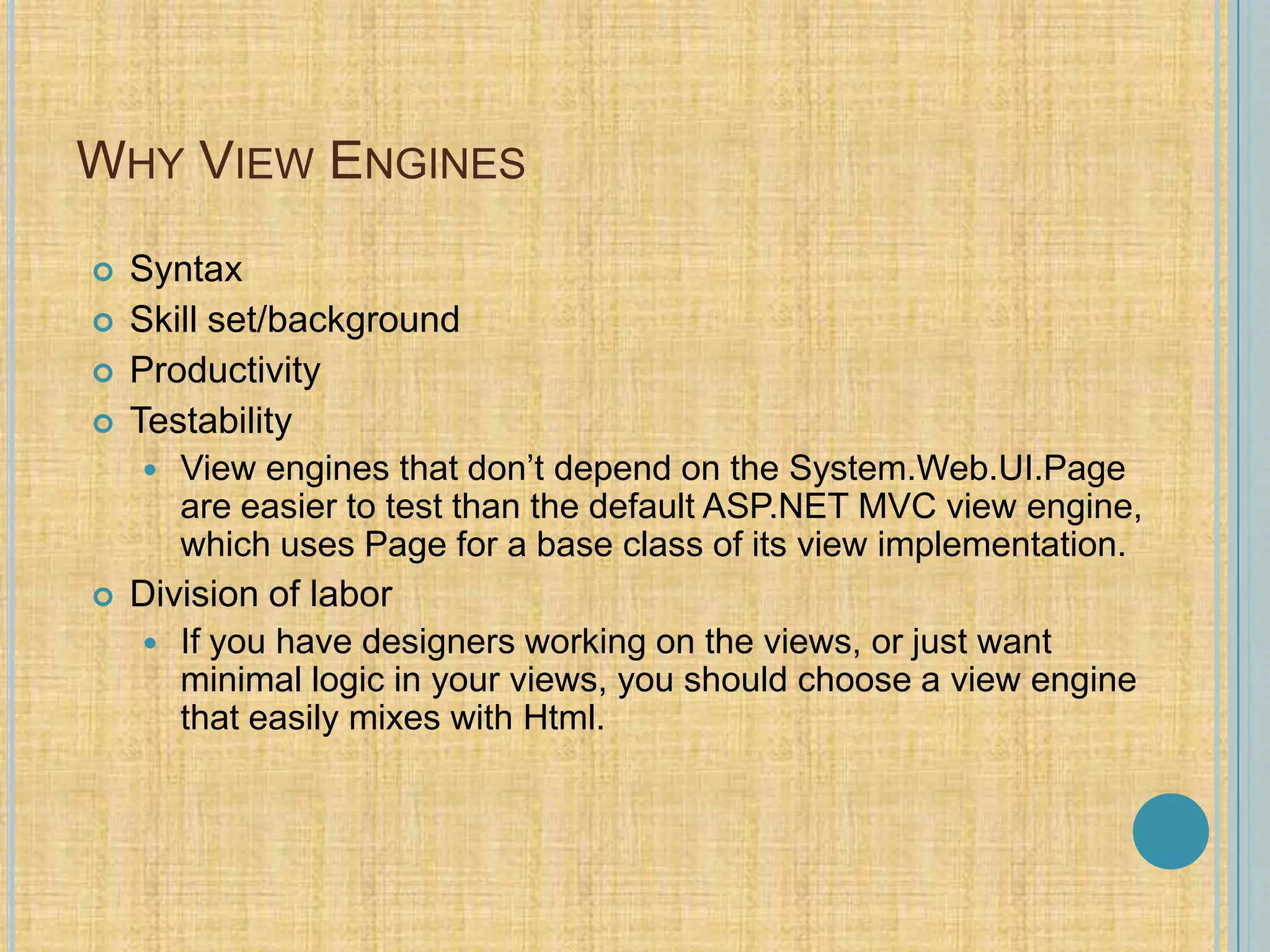 WHY VIEW ENGINES
 Syntax
 Skill set/background
 Productivity
 Testability
 View engines that don’t depend on the System.Web.UI.Page
are easier to test than the default ASP.NET MVC view engine,
which uses Page for a base class of its view implementation.
 Division of labor
 If you have designers working on the views, or just want
minimal logic in your views, you should choose a view engine
that easily mixes with Html.
 