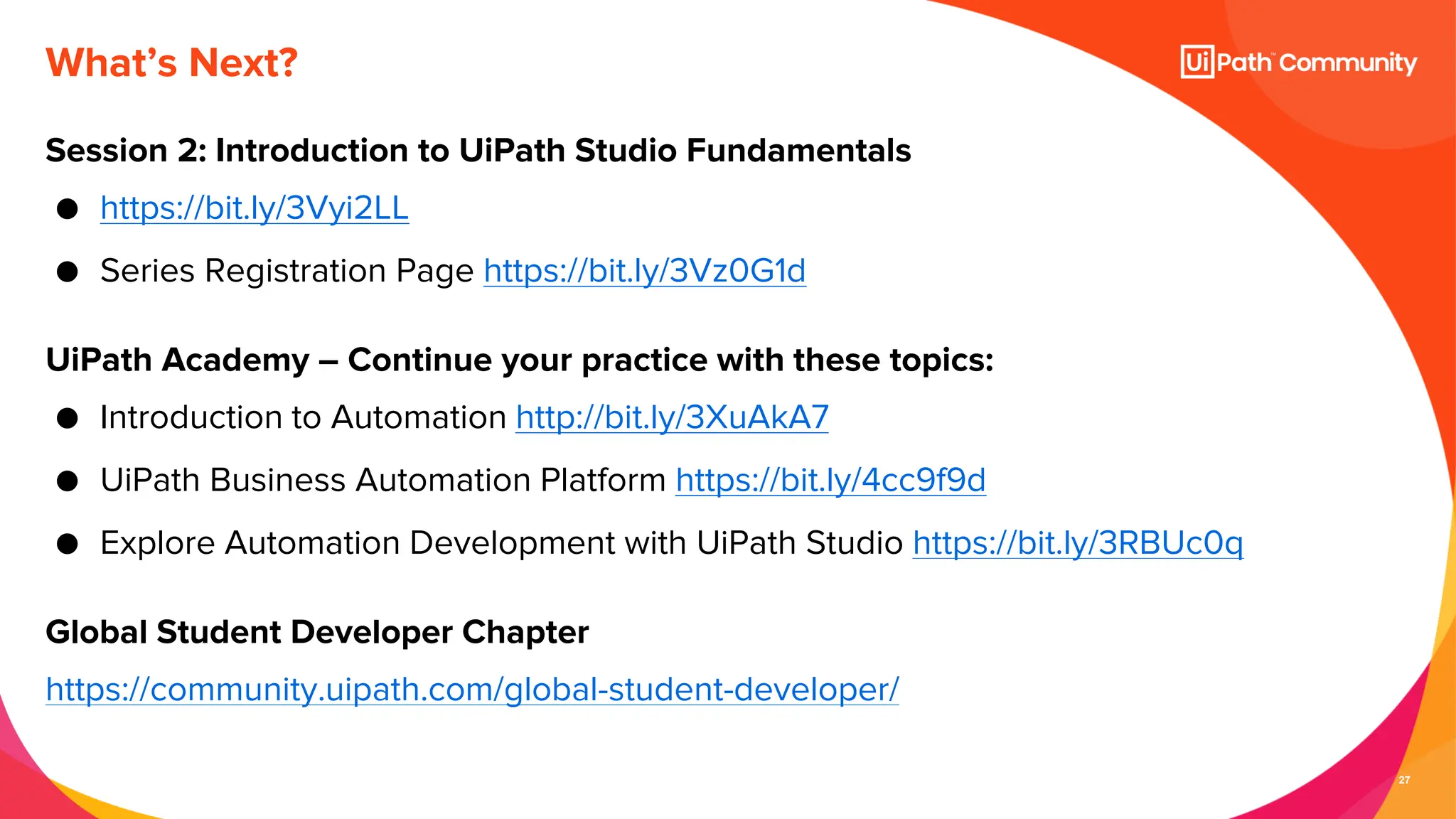 27
What’s Next?
Session 2: Introduction to UiPath Studio Fundamentals
● https://bit.ly/3Vyi2LL
● Series Registration Page https://bit.ly/3Vz0G1d
UiPath Academy – Continue your practice with these topics:
● Introduction to Automation http://bit.ly/3XuAkA7
● UiPath Business Automation Platform https://bit.ly/4cc9f9d
● Explore Automation Development with UiPath Studio https://bit.ly/3RBUc0q
Global Student Developer Chapter
https://community.uipath.com/global-student-developer/
 