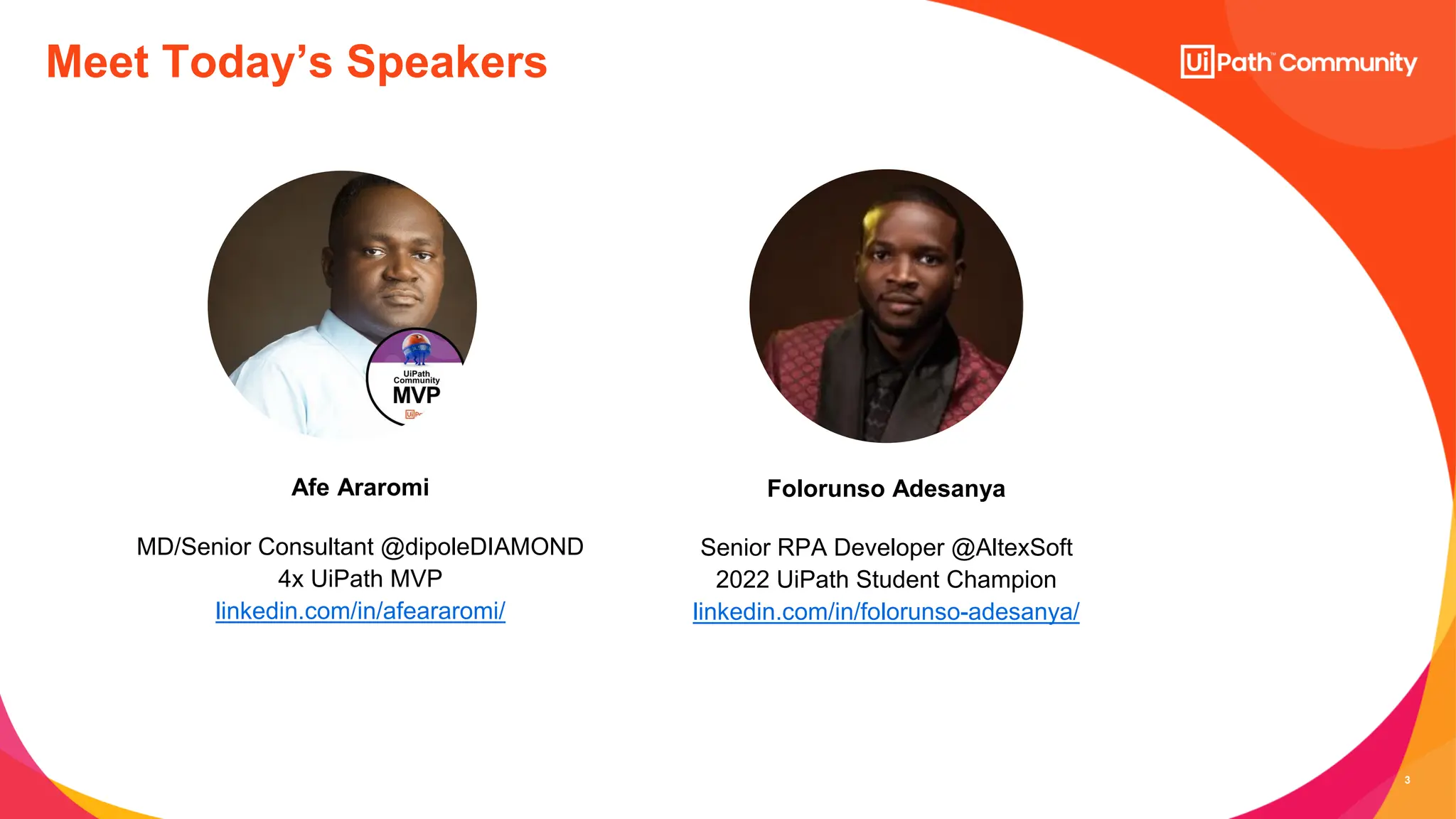 3
MD/Senior Consultant @dipoleDIAMOND
4x UiPath MVP
linkedin.com/in/afeararomi/
Afe Araromi
Meet Today’s Speakers
Senior RPA Developer @AltexSoft
2022 UiPath Student Champion
linkedin.com/in/folorunso-adesanya/
Folorunso Adesanya
 