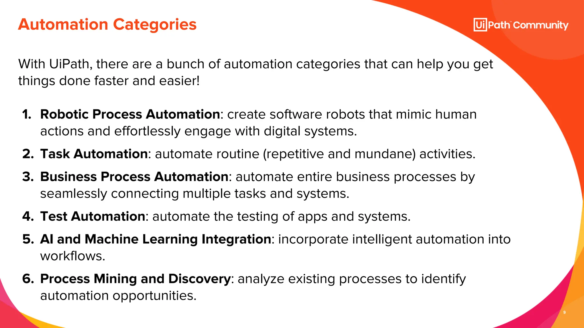 9
With UiPath, there are a bunch of automation categories that can help you get
things done faster and easier!
1. Robotic Process Automation: create software robots that mimic human
actions and effortlessly engage with digital systems.
2. Task Automation: automate routine (repetitive and mundane) activities.
3. Business Process Automation: automate entire business processes by
seamlessly connecting multiple tasks and systems.
4. Test Automation: automate the testing of apps and systems.
5. AI and Machine Learning Integration: incorporate intelligent automation into
workflows.
6. Process Mining and Discovery: analyze existing processes to identify
automation opportunities.
Automation Categories
 