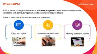10
RPA is the technology that enables a software program to mimic human actions while
interacting with computer applications to accomplish required tasks.
Some human interactions that can be automated are:
What is RPA?
Mouse movements and
clicks
Keyboard inputs Reading computer screen
 