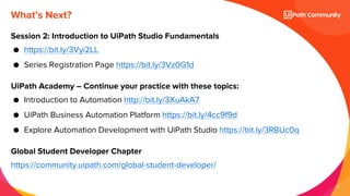 27
What’s Next?
Session 2: Introduction to UiPath Studio Fundamentals
● https://bit.ly/3Vyi2LL
● Series Registration Page https://bit.ly/3Vz0G1d
UiPath Academy – Continue your practice with these topics:
● Introduction to Automation http://bit.ly/3XuAkA7
● UiPath Business Automation Platform https://bit.ly/4cc9f9d
● Explore Automation Development with UiPath Studio https://bit.ly/3RBUc0q
Global Student Developer Chapter
https://community.uipath.com/global-student-developer/
 