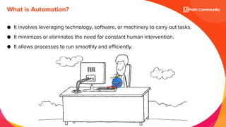 7
● It involves leveraging technology, software, or machinery to carry out tasks.
● It minimizes or eliminates the need for constant human intervention.
● It allows processes to run smoothly and efficiently.
What is Automation?
 