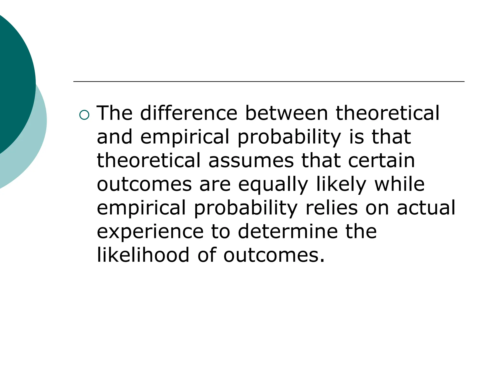  The difference between theoretical
and empirical probability is that
theoretical assumes that certain
outcomes are equally likely while
empirical probability relies on actual
experience to determine the
likelihood of outcomes.
 